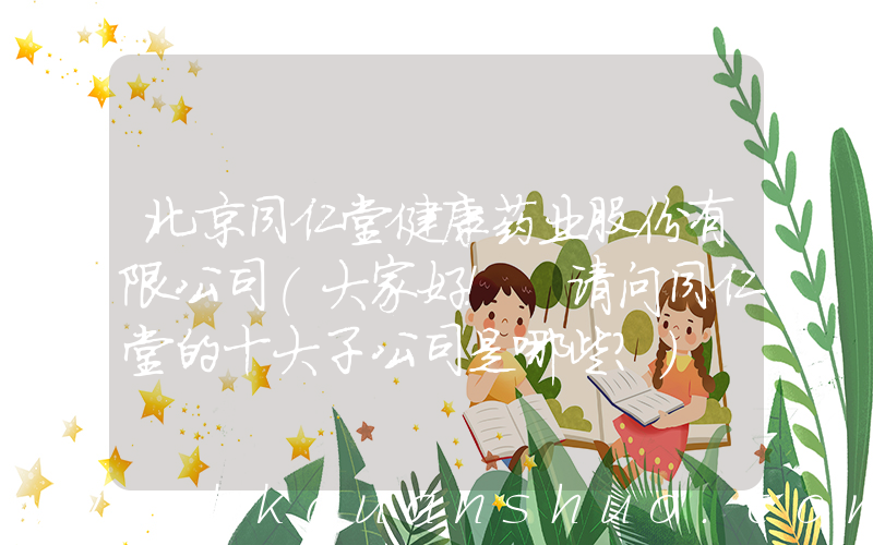 北京同仁堂健康药业股份有限公司(大家好！ 请问同仁堂的十大子公司是哪些？)